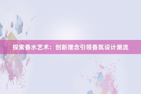 探索香水艺术：创新理念引领香氛设计潮流